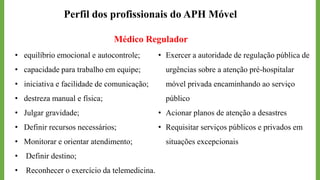 Perfil dos profissionais do APH Móvel
Médico Regulador
• equilíbrio emocional e autocontrole;
• capacidade para trabalho em equipe;
• iniciativa e facilidade de comunicação;
• destreza manual e física;
• Julgar gravidade;
• Definir recursos necessários;
• Monitorar e orientar atendimento;
• Definir destino;
• Reconhecer o exercício da telemedicina.
• Exercer a autoridade de regulação pública de
urgências sobre a atenção pré-hospitalar
móvel privada encaminhando ao serviço
público
• Acionar planos de atenção a desastres
• Requisitar serviços públicos e privados em
situações excepcionais
 