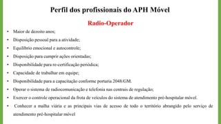 Perfil dos profissionais do APH Móvel
Radio-Operador
• Maior de dezoito anos;
• Disposição pessoal para a atividade;
• Equilíbrio emocional e autocontrole;
• Disposição para cumprir ações orientadas;
• Disponibilidade para re-certificação periódica;
• Capacidade de trabalhar em equipe;
• Disponibilidade para a capacitação conforme portaria 2048/GM.
• Operar o sistema de radiocomunicação e telefonia nas centrais de regulação;
• Exercer o controle operacional da frota de veículos do sistema de atendimento pré-hospitalar móvel.
• Conhecer a malha viária e as principais vias de acesso de todo o território abrangido pelo serviço de
atendimento pré-hospitalar móvel
 
