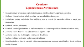 Condutor
Competências/Atribuições:
• Conduzir veículo terrestre de urgência destinado ao atendimento e transporte de pacientes;
• Conhecer integralmente o veículo e realizar manutenção básica do mesmo;
• Estabelecer contato radiofônico (ou telefônico) com a central de regulação médica e seguir suas
orientações;
• Conhecer a malha viária local;
• Conhecer a localização de todos os estabelecimentos de saúde integrados ao sistema assistencial local;
• Auxiliar a equipe de saúde nas ações básicas de suporte à vida;
• Auxiliar a equipe nas imobilizações e transporte de vítimas;
• Realizar medidas reanimação cardiorrespiratória básica;
• Identificar todos os tipos de materiais existentes nos veículos de socorro e sua utilidade, a fim de auxiliar a
equipe de saúde
 