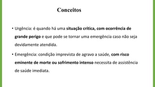 Conceitos
• Urgência: é quando há uma situação crítica, com ocorrência de
grande perigo e que pode se tornar uma emergência caso não seja
devidamente atendida.
• Emergência: condição imprevista de agravo a saúde, com risco
eminente de morte ou sofrimento intenso necessita de assistência
de saúde imediata.
 