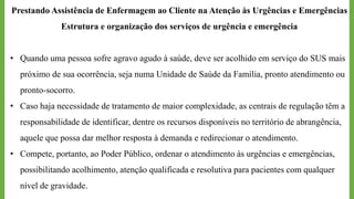 Prestando Assistência de Enfermagem ao Cliente na Atenção às Urgências e Emergências
Estrutura e organização dos serviços de urgência e emergência
• Quando uma pessoa sofre agravo agudo à saúde, deve ser acolhido em serviço do SUS mais
próximo de sua ocorrência, seja numa Unidade de Saúde da Família, pronto atendimento ou
pronto-socorro.
• Caso haja necessidade de tratamento de maior complexidade, as centrais de regulação têm a
responsabilidade de identificar, dentre os recursos disponíveis no território de abrangência,
aquele que possa dar melhor resposta à demanda e redirecionar o atendimento.
• Compete, portanto, ao Poder Público, ordenar o atendimento às urgências e emergências,
possibilitando acolhimento, atenção qualificada e resolutiva para pacientes com qualquer
nível de gravidade.
 