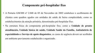 Componente pré-hospitalar fixo
• A Portaria GM/MS nº 2.048 de 05 de Novembro de 2002 estabelece o acolhimento de
clientes com quadros agudos em unidades de saúde de baixa complexidade, como os
estabelecimentos da atenção primária, denominados pré-hospitalar fixo.
• Na estrutura física do componente pré-hospitalar fixo, como a Unidade de pronto
atendimento, Unidade básica de saúde, Unidade Saúde da Família, Ambulatório de
especialidades e Serviço de apoio diagnóstico, os casos de urgência devem ser acolhidos
em ambiente previamente estabelecido e organizado.
 