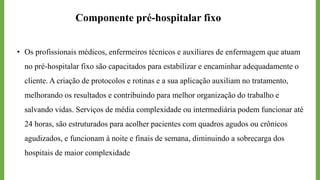• Os profissionais médicos, enfermeiros técnicos e auxiliares de enfermagem que atuam
no pré-hospitalar fixo são capacitados para estabilizar e encaminhar adequadamente o
cliente. A criação de protocolos e rotinas e a sua aplicação auxiliam no tratamento,
melhorando os resultados e contribuindo para melhor organização do trabalho e
salvando vidas. Serviços de média complexidade ou intermediária podem funcionar até
24 horas, são estruturados para acolher pacientes com quadros agudos ou crônicos
agudizados, e funcionam à noite e finais de semana, diminuindo a sobrecarga dos
hospitais de maior complexidade
Componente pré-hospitalar fixo
 