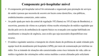 Componente pré-hospitalar móvel
• O componente pré-hospitalar móvel foi estruturado e organizado para prestação de serviços
de saúde à pessoa que necessita de socorro em locais como domicílios, vias públicas,
estabelecimentos comerciais, entre outros.
• Ao pedir ajuda por meio da central de regulação 192 (Samu) ou 193 (Corpo de Bombeiro), o
socorrista, parentes da vítima ou a própria vítima recebe orientações do médico regulador que
decide pelo envio de ambulância de suporte básico ou avançado com equipe habilitada em
atendimento a situações de urgência, caso avalie que seja necessário disponibilizar esse
recurso.
• O médico regulador autoriza o transporte do cliente diante do problema de saúde relatado pela
equipe local de atendimento pré-hospitalar (APH), por meio de comunicação por telefone ou
rádio. Em se tratando de situações não caracterizadas como risco iminente de vida, cabe ao
médico regulador dar orientações sobre outras medidas a serem efetuadas pelo solicitante
 