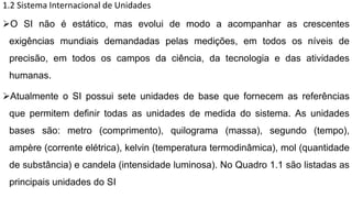 1.2 Sistema Internacional de Unidades
O SI não é estático, mas evolui de modo a acompanhar as crescentes
exigências mundiais demandadas pelas medições, em todos os níveis de
precisão, em todos os campos da ciência, da tecnologia e das atividades
humanas.
Atualmente o SI possui sete unidades de base que fornecem as referências
que permitem definir todas as unidades de medida do sistema. As unidades
bases são: metro (comprimento), quilograma (massa), segundo (tempo),
ampère (corrente elétrica), kelvin (temperatura termodinâmica), mol (quantidade
de substância) e candela (intensidade luminosa). No Quadro 1.1 são listadas as
principais unidades do SI
 