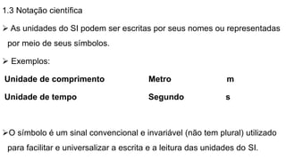 1.3 Notação científica
 As unidades do SI podem ser escritas por seus nomes ou representadas
por meio de seus símbolos.
 Exemplos:
Unidade de comprimento Metro m
Unidade de tempo Segundo s
O símbolo é um sinal convencional e invariável (não tem plural) utilizado
para facilitar e universalizar a escrita e a leitura das unidades do SI.
 