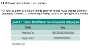 1.4 Múltiplos, submúltiplos e seus prefixos
 A notação científica é uma forma de escrever valores muito grandes ou muito
pequenos (Quadro 1.2) de forma que facilite seu uso em operações matemática
 