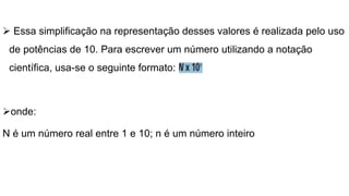  Essa simplificação na representação desses valores é realizada pelo uso
de potências de 10. Para escrever um número utilizando a notação
científica, usa-se o seguinte formato:
onde:
N é um número real entre 1 e 10; n é um número inteiro
 