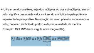  Utilizar um dos prefixos, seja dos múltiplos ou dos submúltiplos, em um
valor significa que aquele valor está sendo multiplicado pela potência
representada pelo prefixo. Na notação do valor, primeiro escrevemos o
valor, depois o símbolo do prefixo e depois a unidade de medida.
Exemplo: 13,9 MW (treze vírgula nove megawatts).
 