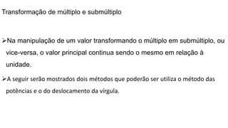 Transformação de múltiplo e submúltiplo
Na manipulação de um valor transformando o múltiplo em submúltiplo, ou
vice-versa, o valor principal continua sendo o mesmo em relação à
unidade.
A seguir serão mostrados dois métodos que poderão ser utiliza o método das
potências e o do deslocamento da vírgula.
 