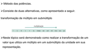 Método das potências.
Consiste de duas alternativas, como apresentado a seguir.
transformação de múltiplo em submúltiplo
Neste tópico será demonstrado como realizar a transformação de um
valor que utiliza um múltiplo em um submúltiplo da unidade em sua
representação.
 