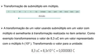  Transformação de submúltiplo em múltiplo.
 A transformação de um valor usando submúltiplo em um valor com
múltiplo é semelhante à transformação realizada no item anterior. Como
exemplo transformaremos o valor de 8,3 uC em um valor representado
com o múltiplo h (10² ). Transformando o valor para a unidade:
 