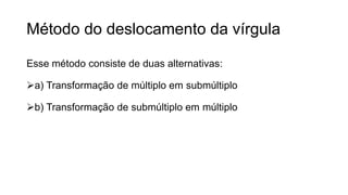Método do deslocamento da vírgula
Esse método consiste de duas alternativas:
a) Transformação de múltiplo em submúltiplo
b) Transformação de submúltiplo em múltiplo
 