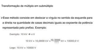 Transformação de múltiplo em submúltiplo
Esse método consiste em deslocar a vírgula no sentido da esquerda para
a direita na quantidade de casas decimais iguais ao expoente da potência
representada pelo prefixo. Exemplo:
 