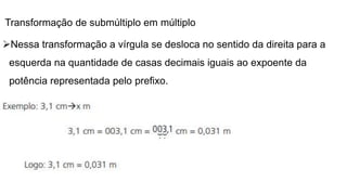 Transformação de submúltiplo em múltiplo
Nessa transformação a vírgula se desloca no sentido da direita para a
esquerda na quantidade de casas decimais iguais ao expoente da
potência representada pelo prefixo.
 