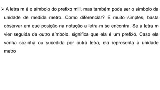  A letra m é o símbolo do prefixo mili, mas também pode ser o símbolo da
unidade de medida metro. Como diferenciar? É muito simples, basta
observar em que posição na notação a letra m se encontra. Se a letra m
vier seguida de outro símbolo, significa que ela é um prefixo. Caso ela
venha sozinha ou sucedida por outra letra, ela representa a unidade
metro
 