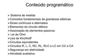 Conteúdo programático
 Sistema de medida
Conceitos fundamentais de grandezas elétricas
Sinais contínuos e alternados
Elementos do circuito elétrico
Associação de elementos passivos
 Lei de Ohm
Leis de Kirchhoff
Circuitos equivalentes
Circuitos R, L, C, RC, RL, RLC e LC em CC e CA
Segurança em eletricidade
Atividade avaliativa.
 