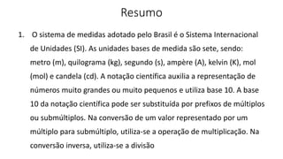 Resumo
1. O sistema de medidas adotado pelo Brasil é o Sistema Internacional
de Unidades (SI). As unidades bases de medida são sete, sendo:
metro (m), quilograma (kg), segundo (s), ampère (A), kelvin (K), mol
(mol) e candela (cd). A notação científica auxilia a representação de
números muito grandes ou muito pequenos e utiliza base 10. A base
10 da notação científica pode ser substituída por prefixos de múltiplos
ou submúltiplos. Na conversão de um valor representado por um
múltiplo para submúltiplo, utiliza-se a operação de multiplicação. Na
conversão inversa, utiliza-se a divisão
 