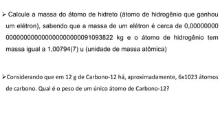  Calcule a massa do átomo de hidreto (átomo de hidrogênio que ganhou
um elétron), sabendo que a massa de um elétron é cerca de 0,00000000
000000000000000000000091093822 kg e o átomo de hidrogênio tem
massa igual a 1,00794(7) u (unidade de massa atômica)
Considerando que em 12 g de Carbono-12 há, aproximadamente, 6x1023 átomos
de carbono. Qual é o peso de um único átomo de Carbono-12?
 
