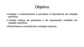 Objetivo
Ampliar o entendimento e perceber a importância da notação
científica.
 Avaliar ordens de grandeza e de representar medidas em
notação científica.
Reconhecer e transformar unidades básicas.
 