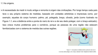 1.1 As origens.
A necessidade de medir é muito antiga e remonta à origem das civilizações. Por longo tempo cada país
teve o seu próprio sistema de medidas, baseado em unidades arbitrárias e imprecisas como, por
exemplo, aquelas do corpo humano: palmo, pé, polegada, braça, côvado, jarda (como ilustrado na
Figura 1.1, era a distância entre a ponta do nariz do rei e a de seu dedo polegar, com o braço esticado).
Isso criava muitos problemas para o comércio, porque as pessoas de uma região não estavam
familiarizadas com o sistema de medida das outras regiões.
Figura 1.1: Uma jarda é a distância entre a ponta do nariz do rei
e a de seu dedo polegar, com o braço esticado Fonte: Adaptado de Madrid (2008 )
 