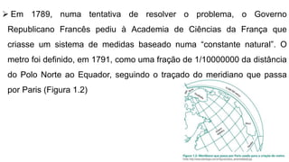  Em 1789, numa tentativa de resolver o problema, o Governo
Republicano Francês pediu à Academia de Ciências da França que
criasse um sistema de medidas baseado numa “constante natural”. O
metro foi definido, em 1791, como uma fração de 1/10000000 da distância
do Polo Norte ao Equador, seguindo o traçado do meridiano que passa
por Paris (Figura 1.2)
 