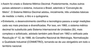 Assim foi criado o Sistema Métrico Decimal. Posteriormente, muitos outros
países adotaram o sistema, inclusive o Brasil, aderindo à “Convenção do
Metro”. O Sistema Métrico Decimal adotou, inicialmente, três unidades básicas
de medida: o metro, o litro e o quilograma.
Entretanto, o desenvolvimento científico e tecnológico passou a exigir medições
cada vez mais precisas e diversificadas. Por isso, em 1960, o sistema métrico
decimal foi substituído pelo Sistema Internacional de Unidades (SI), mais
complexo e sofisticado, adotado também pelo Brasil em 1962 e ratificado pela
Resolução nº 12, de 1988, do Conselho Nacional de Metrologia, Normalização
e Qualidade Industrial (CONMETRO), tornando-se de uso obrigatório em todo o
território nacional.
 