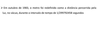  Em outubro de 1983, o metro foi redefinido como a distância percorrida pela
luz, no vácuo, durante o intervalo de tempo de 1/299792458 segundos
 