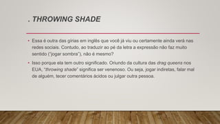 . THROWING SHADE
• Essa é outra das gírias em inglês que você já viu ou certamente ainda verá nas
redes sociais. Contudo, ao traduzir ao pé da letra a expressão não faz muito
sentido (“jogar sombra”), não é mesmo?
• Isso porque ela tem outro significado. Oriundo da cultura das drag queens nos
EUA, “throwing shade” significa ser venenoso. Ou seja, jogar indiretas, falar mal
de alguém, tecer comentários ácidos ou julgar outra pessoa.
 