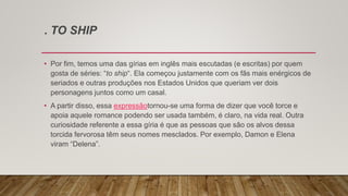 . TO SHIP
• Por fim, temos uma das gírias em inglês mais escutadas (e escritas) por quem
gosta de séries: “to ship“. Ela começou justamente com os fãs mais enérgicos de
seriados e outras produções nos Estados Unidos que queriam ver dois
personagens juntos como um casal.
• A partir disso, essa expressãotornou-se uma forma de dizer que você torce e
apoia aquele romance podendo ser usada também, é claro, na vida real. Outra
curiosidade referente a essa gíria é que as pessoas que são os alvos dessa
torcida fervorosa têm seus nomes mesclados. Por exemplo, Damon e Elena
viram “Delena”.
 
