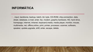 INFORMÁTICA
• , input, backbone, backup, batch, bit, byte, CD-ROM, chip,connection, data,
sheet, database, e-mail, enter, fax, modem, graphic,hardware, HD, hard drive,
homepage, internet, intranet, keyboard,media, media player, monitor, mouse,
multimedia, net, offline,online, print, printer, processor, scanner, software,
speaker, update,upgrade, shift, enter, escape, delete.
 