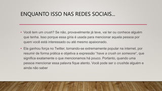 ENQUANTO ISSO NAS REDES SOCIAIS...
• Você tem um crush? Se não, provavelmente já teve, vai ter ou conhece alguém
que tenha. Isso porque essa gíria é usada para mencionar aquela pessoa por
quem você está interessado ou até mesmo apaixonado.
• Ela ganhou força no Twitter, tornando-se extremamente popular na internet, por
resumir de forma prática e objetiva a expressão “have a crush on someone“, que
significa exatamente o que mencionamos há pouco. Portanto, quando uma
pessoa mencionar essa palavra fique atento. Você pode ser o crushde alguém e
ainda não saber
 