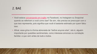 2. BAE
• Você estava conversando em inglês no Facebook, no Instagram ou Snapchat
quando se referiram a você como bae? Se sim, não precisa se preocupar com o
que isso representa, pois significa que você é bastante estimado por quem falou
isso.
• Afinal, essa gíria é a forma abreviada de “before anyone else“, isto é, alguém
importante por questões sentimentais, como interesse amoroso ou correlação
familiar, e que vem antes de tudo e todos.
 