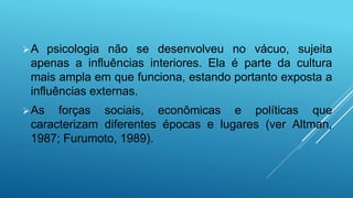 A psicologia não se desenvolveu no vácuo, sujeita
apenas a influências interiores. Ela é parte da cultura
mais ampla em que funciona, estando portanto exposta a
influências externas.
As forças sociais, econômicas e políticas que
caracterizam diferentes épocas e lugares (ver Altman,
1987; Furumoto, 1989).
 