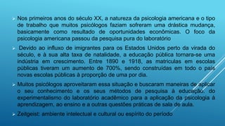  Nos primeiros anos do século XX, a natureza da psicologia americana e o tipo
de trabalho que muitos psicólogos faziam sofreram uma drástica mudança,
basicamente como resultado de oportunidades econômicas. O foco da
psicologia americana passou da pesquisa pura do laboratório
 Devido ao influxo de imigrantes para os Estados Unidos perto da virada do
século, e à sua alta taxa de natalidade, a educação pública tornara-se uma
indústria em crescimento. Entre 1890 e 1918, as matriculas em escolas
públicas tiveram um aumento de 700%, sendo construídas em todo o país
novas escolas públicas à proporção de uma por dia.
 Muitos psicólogos aproveitaram essa situação e buscaram maneiras de aplicar
o seu conhecimento e os seus métodos de pesquisa à educação. do
experimentalismo do laboratório acadêmico para a aplicação da psicologia à
aprendizagem, ao ensino e a outras questões práticas de sala de aula.
 Zeitgeist: ambiente intelectual e cultural ou espírito do período
 