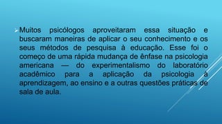 Muitos psicólogos aproveitaram essa situação e
buscaram maneiras de aplicar o seu conhecimento e os
seus métodos de pesquisa à educação. Esse foi o
começo de uma rápida mudança de ênfase na psicologia
americana — do experimentalismo do laboratório
acadêmico para a aplicação da psicologia à
aprendizagem, ao ensino e a outras questões práticas de
sala de aula.
 