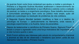  As guerras foram outra força contextual que ajudou a moldar a psicologia. A
Primeira e a Segunda Guerras Mundiais aceleraram o desenvolvimento da
psicologia aplicada e estenderam a sua influência a setores como a seleção
de pessoal, os testes e a engenharia psicológica. Esse trabalho demonstrou
à comunidade psicológica, bem como ao público mais amplo, quão útil
podia ser a psicologia na resolução de problemas da vida cotidiana.
 A Segunda Guerra Mundial também modificou a face e o destino da
psicologia na Europa — particularmente na Alemanha, onde nasceu a
psicologia experimental, e na Áustria, berço da psicanálise.
 Depois de testemunhar a carnificina da Primeira Guerra, Sigmund Freud foi
levado a propor a agressão como uma força motivadora tão importante para
a vida humana quanto o sexo.
 Erich Fromm atribuiu seu interesse pelo estudo do comportamento irracional
e anormal ao fato de ter observado o fanatismo que tomou conta da sua
Alemanha natal durante a Primeira Guerra.
 