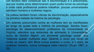  Um terceiro fator contextual são a discriminação e o preconceito,
que por muitos anos determinaram quem podia tornar-se psicólogo
e onde cada profissional poderia trabalhar. poucas universidades
admitiam homens e mulheres negros.
 Os judeus também foram vítimas de discriminação, especialmente
na primeira metade da história da psicologia.
 Um extenso preconceito contra as mulheres tem se manifestado
ao longo de quase toda a história da psicologia. Sandra Scarr,
psicóloga do desenvolvimento professora da Universidade da
Virgínia, relembra sua entrevista de admissão à Universidade,
ouviu de Gordon Allport, um eminente psicólogo social, que
“odiamos aceitar mulheres aqui. Setenta e cinco por cento de
vocês se casam, têm filhos nunca acabam o curso, e o resto, de
qualquer maneira, nunca consegue nada mesmo” (Scarr 1987, p.
26).
 