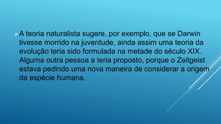 A teoria naturalista sugere, por exemplo, que se Darwin
tivesse morrido na juventude, ainda assim uma teoria da
evolução teria sido formulada na metade do século XIX.
Alguma outra pessoa a teria proposto, porque o Zeitgeist
estava pedindo uma nova maneira de considerar a origem
da espécie humana.
 