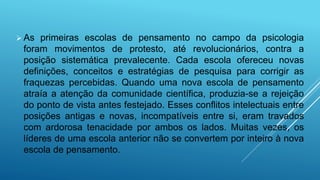  As primeiras escolas de pensamento no campo da psicologia
foram movimentos de protesto, até revolucionários, contra a
posição sistemática prevalecente. Cada escola ofereceu novas
definições, conceitos e estratégias de pesquisa para corrigir as
fraquezas percebidas. Quando uma nova escola de pensamento
atraía a atenção da comunidade científica, produzia-se a rejeição
do ponto de vista antes festejado. Esses conflitos intelectuais entre
posições antigas e novas, incompatíveis entre si, eram travados
com ardorosa tenacidade por ambos os lados. Muitas vezes, os
líderes de uma escola anterior não se convertem por inteiro à nova
escola de pensamento.
 