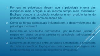 1. Por que os psicólogos alegam que a psicologia é uma das
disciplinas mais antigas e ao mesmo tempo mais modernas?
Explique porque a psicologia moderna é um produto tanto do
pensamento do XIX como do século XX.
2. Como as forças contextuais influenciaram o desenvolvimento da
psicologia moderna?
3. Descubra os obstáculos enfrentados por mulheres, judeus e
negros em busca de uma carreira na psicologia, principalmente
na metade do século XX.
4. Descreva as diferenças entre as visões personalista e naturalista
da história científica. Explique em qual dessas abordagens são
fundamentados os casos de descoberta simultânea.
 