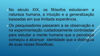 No século XIX, os filósofos estudavam a
natureza humana, a intuição e a generalização
baseadas em sua limitada experiência.
Os pesquisadores passaram a se observação e
na experimentação cuidadosamente controladas
para estudar a mente humana que a psicologia
começou a alcançar identidade que a distinguia
de suas raízes filosóficas.
 