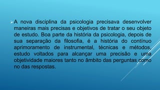 A nova disciplina da psicologia precisava desenvolver
maneiras mais precisas e objetivos de tratar o seu objeto
de estudo. Boa parte da história da psicologia, depois de
sua separação da filosofia, é a história do contínuo
aprimoramento de instrumental, técnicas e métodos,
estudo voltados para alcançar uma precisão e uma
objetividade maiores tanto no âmbito das perguntas como
no das respostas.
 