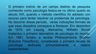O primeiro indício de um campo distinto de pesquisa
conhecido como psicologia festou-se no último quarto do
século XIX, quando o método científico foi adotado con
recurso para tentar resolver os problemas da psicologia.
No decorrer desse período, várias indicações formais de
que essa disciplina começava a florescer. Em dezembro
de 1879, em Leipzig, Alemanha, Wilhelm Wundt
implantou o primeiro laboratório de psicologia do mundo.
Em 1881, fundou a revista Philosophísche Studien
(Estudos Filosóficos), considerada a primeira revista de
psicologia dedicada primordialmente a relatos
experimentais
 