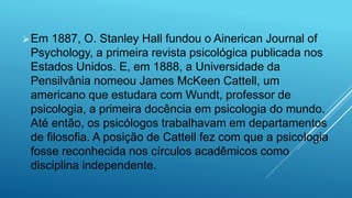 Em 1887, O. Stanley Hall fundou o Ainerican Journal of
Psychology, a primeira revista psicológica publicada nos
Estados Unidos. E, em 1888, a Universidade da
Pensilvânia nomeou James McKeen Cattell, um
americano que estudara com Wundt, professor de
psicologia, a primeira docência em psicologia do mundo.
Até então, os psicólogos trabalhavam em departamentos
de filosofia. A posição de Cattell fez com que a psicologia
fosse reconhecida nos círculos acadêmicos como
disciplina independente.
 