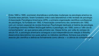  Entre 1880 e 1895, ocorreram dramáticas e profundas mudanças na psicologia america na.
Durante esse período, foram fundados vinte e seis laboratórios e três revistas de psicologia.
A Associação Psicológica Americana (APA), a primeira organização científica e profissional
de psicólogos, foi fundada em 1892. A Associação comemorou seu centenário em 1992,
com um número especial da revista Ainerican Psychologist dedicado à história da psicologia.
O psicólogo brininico William McDougall definiu a psicologia, em 1908, como a “ciên cia do
comportamento”, ao que parece pela primeira vez. Dessa forma, por volta do começo do
século XX, a psicologia americana conseguia a sua independência em relação à filosofia,
desenvolvia laboratórios nos quais aplicar os métodos científicos, formava sua própria
associa ção científica e definia-se formalmente como ciência — a ciência do comportamento
 