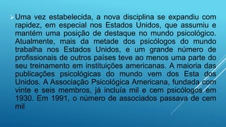 Uma vez estabelecida, a nova disciplina se expandiu com
rapidez, em especial nos Estados Unidos, que assumiu e
mantém uma posição de destaque no mundo psicológico.
Atualmente, mais da metade dos psicólogos do mundo
trabalha nos Estados Unidos, e um grande número de
profissionais de outros países teve ao menos uma parte do
seu treinamento em instituições americanas. A maioria das
publicações psicológicas do mundo vem dos Esta dos
Unidos. A Associação Psicológica Americana, fundada com
vinte e seis membros, já incluía mil e cem psicólogos em
1930. Em 1991, o número de associados passava de cem
mil
 