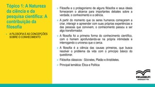 Tópico 1: A Natureza
da ciência e da
pesquisa científica: A
contribuição da
filosofia
» Filosofia e o protagonismo de alguns filósofos e seus ideais
forneceram o alicerce para importantes debates sobre a
verdade, o conhecimento e a ciência.
» A partir do momento que os seres humanos começaram a
criar, interagir e apreender com suas próprias experiências e
das pessoas que convivem, o conhecimento passou a ser
algo transformador.
» A filosofia foi a primeira forma do conhecimento científico,
com o homem aprofundando-se na própria intimidade e
interrogando o universo que o cerca.
» A filosofia é a ciência das causas primeiras, que busca
resolver o problema da vida com o princípio básico do
questionar.
» Filósofos clássicos : Sócrates, Platão e Aristóteles.
» Principal temática: Ética e Política
» A FILOSOFIA E AS CONCEPÇÕES
SOBRE O CONHECIMENTO
 