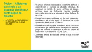 Tópico 1: A Natureza
da ciência e da
pesquisa científica: A
contribuição da
filosofia
» Os Gregos foram os precursores do pensamento científico e
desenvolveram o exercício da atividade intelectual, do
questionar, no sentido de querer conhecer as causas,
conhecer sobre os fenômenos naturais, questões
relacionadas ao universo, a natureza da vida e da forma de
raciocinar.
» Principal personagem Aristóteles, um dos mais importantes,
prevalecendo até os dias atuais. O concepção de mundo
apresentada por ele, durou 2.000 anos.
» O modelo aristotélico propõe uma ciência a qual produz um
conhecimento que pretende ser um fiel espelho da realidade,
porque se sustenta no observável e pelo seu caráter de
necessidade e universalidade KÖCHE (2011).
» Aristóteles: análise da realidade através do que podia ser
observado.
» A FILOSOFIA DA ERA CLÁSSICA E
DA ERA MEDIEVAL: ALGUNS
RELATOS
 