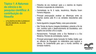 Tópico 1: A Natureza
da ciência e da
pesquisa científica: A
contribuição da
filosofia
» Filósofos da era medieval: após a o declínio do Império
Romano e expansão do cristianismo.
» Centralidade na fé X razão, teocêntrico, filósofos foram
homens religiosos.
» Principal preocupação analisar as diferenças entre os
dogmas aceitos pela fé e as verdades descobertas pela
razão.
» Santo Agostinho (resgata Platão), creio para entender;
» São Tomás de Aquino (resgata Aristóteles), entendo a fim de
crer; contribui para o desenvolvimento da Escolástica, com
objetivo de conciliar a fé e a razão.
» Renascimento: Transição entre a Era Medieval e a Era
Moderna. Período de contradições, ruptura.
» Principal personagem desta transição foi Galileu Galilei, que
se utilizava da linguagem da matemática para explicar a
ciência, foi fundamental para que o mundo científico se
tornasse moderno.
» A FILOSOFIA DA ERA CLÁSSICA E
DA ERA MEDIEVAL: ALGUNS
RELATOS
 